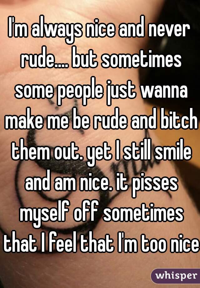 I'm always nice and never rude.... but sometimes some people just wanna make me be rude and bitch them out. yet I still smile and am nice. it pisses myself off sometimes that I feel that I'm too nice.