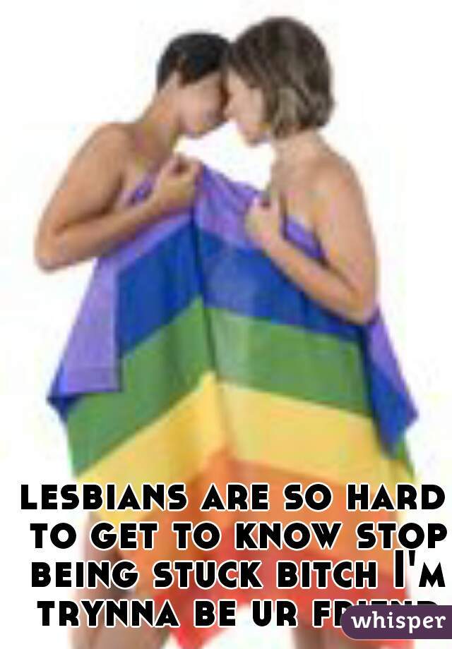 lesbians are so hard to get to know stop being stuck bitch I'm trynna be ur friend