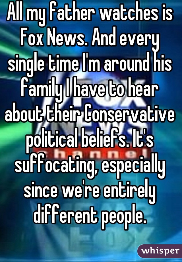 All my father watches is Fox News. And every single time I'm around his family I have to hear about their Conservative political beliefs. It's suffocating, especially since we're entirely different people.
