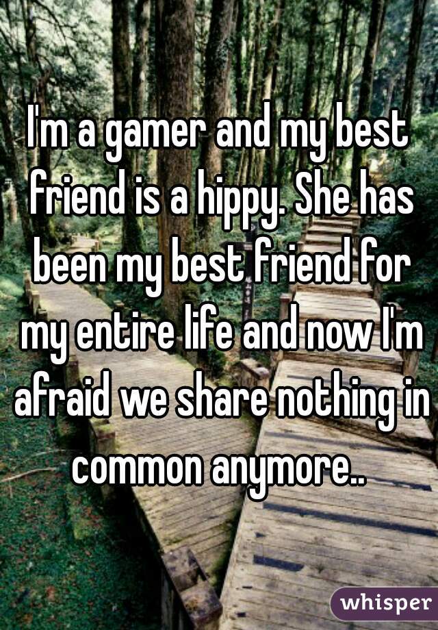 I'm a gamer and my best friend is a hippy. She has been my best friend for my entire life and now I'm afraid we share nothing in common anymore.. 