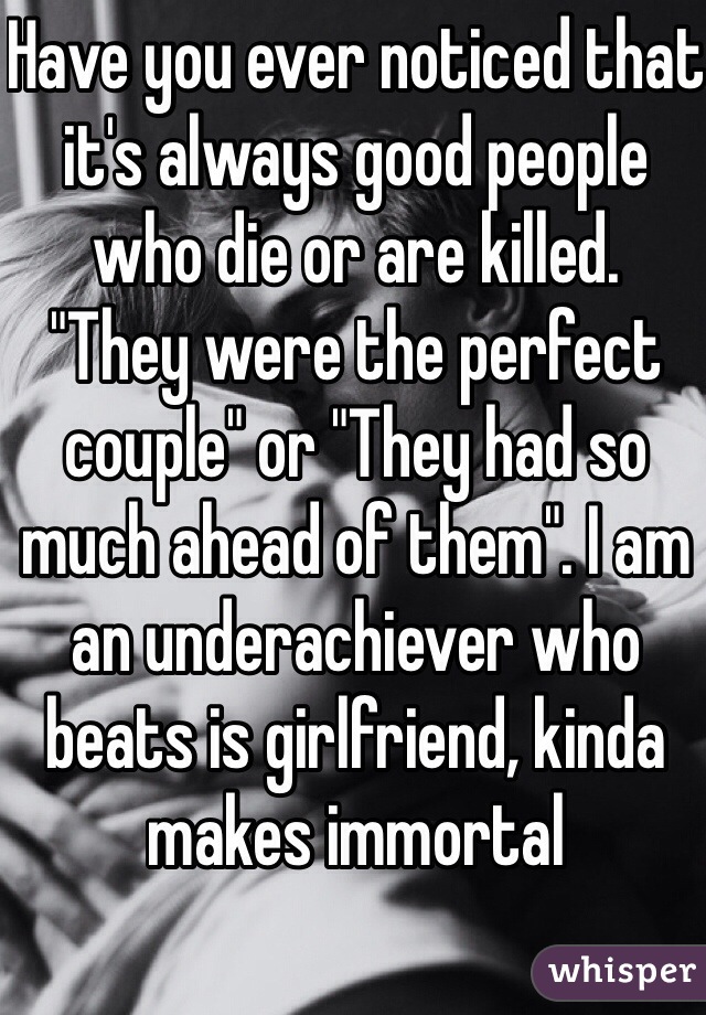 Have you ever noticed that it's always good people who die or are killed. 
"They were the perfect couple" or "They had so much ahead of them". I am an underachiever who beats is girlfriend, kinda makes immortal 
