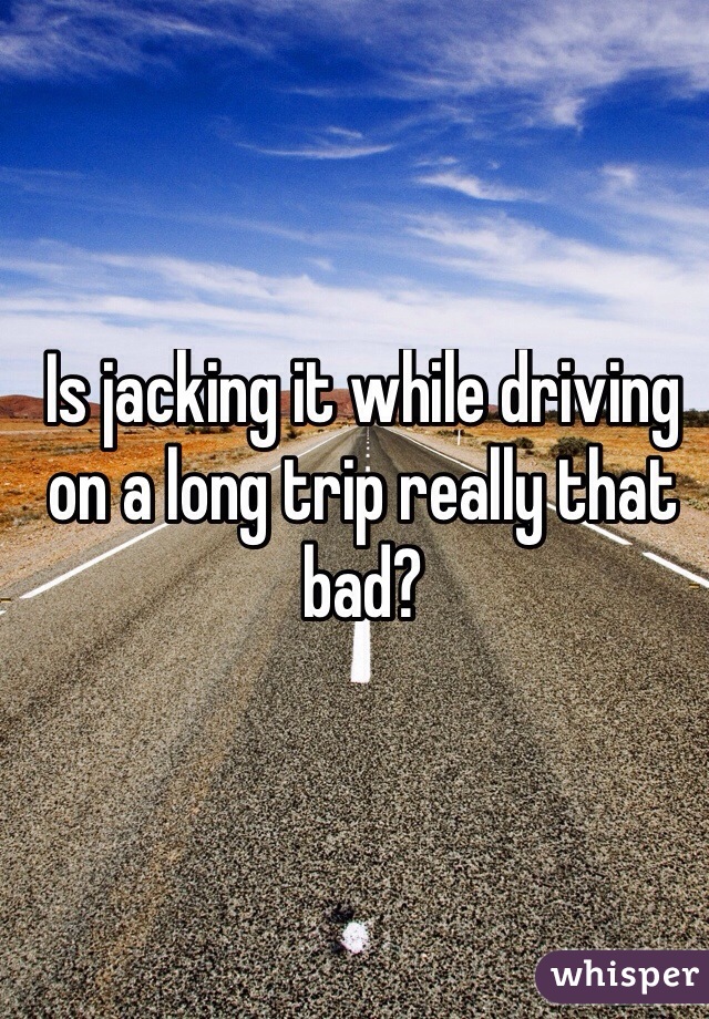 Is jacking it while driving on a long trip really that bad?
