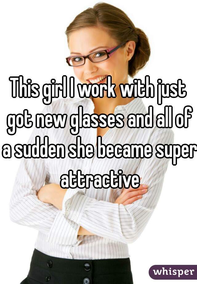This girl I work with just got new glasses and all of a sudden she became super attractive