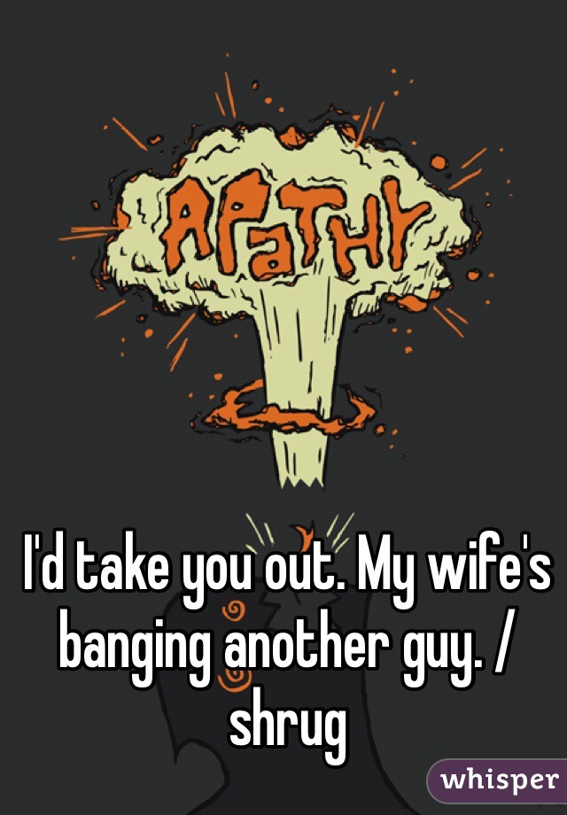 I'd take you out. My wife's banging another guy. /shrug