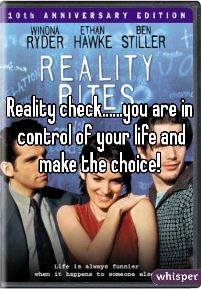 Reality check......you are in control of your life and make the choice! 