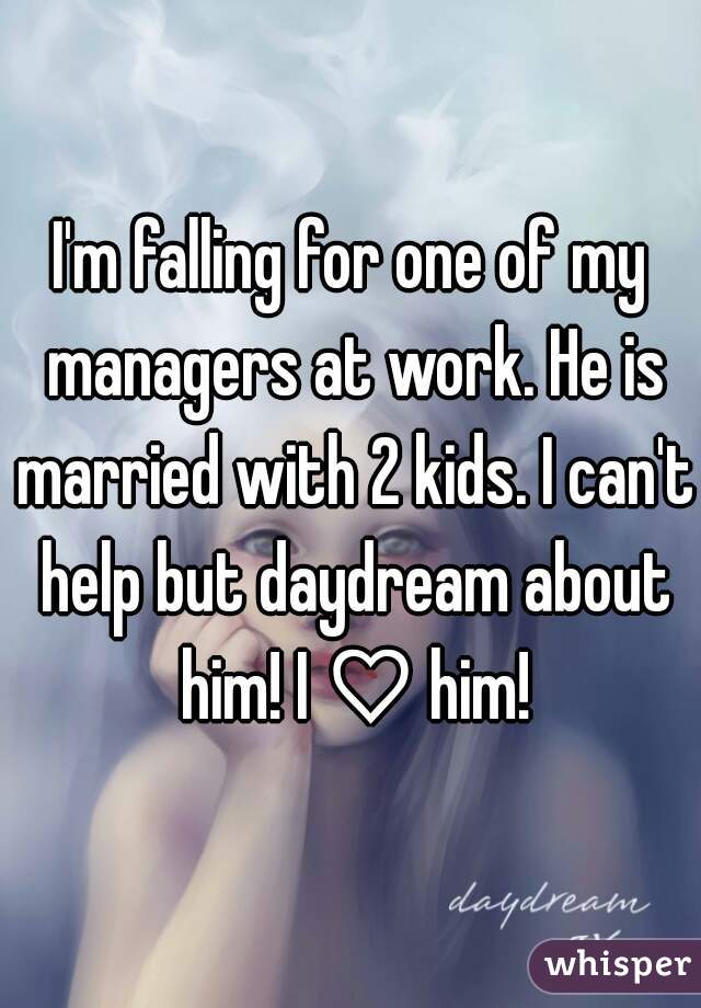 I'm falling for one of my managers at work. He is married with 2 kids. I can't help but daydream about him! I ♡ him!