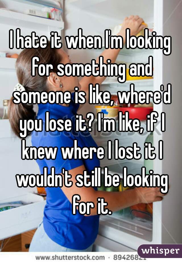 I hate it when I'm looking for something and someone is like, where'd you lose it? I'm like, if I knew where I lost it I wouldn't still be looking for it.
 