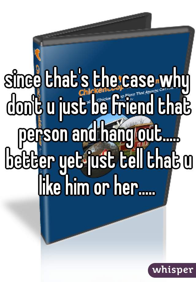 since that's the case why don't u just be friend that person and hang out..... better yet just tell that u like him or her..... 