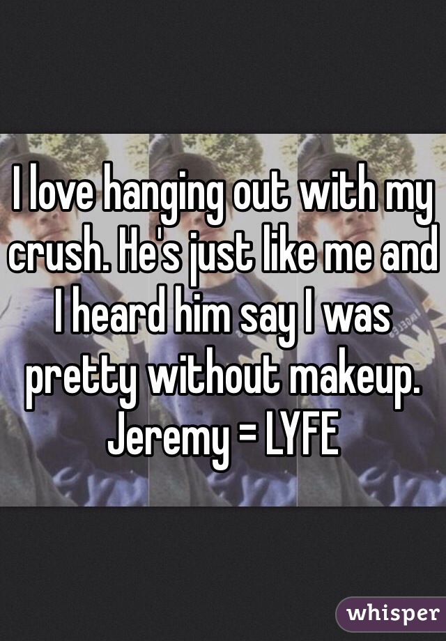 I love hanging out with my crush. He's just like me and I heard him say I was pretty without makeup. Jeremy = LYFE