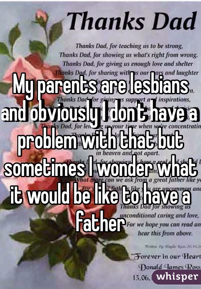 My parents are lesbians and obviously I don't have a problem with that but sometimes I wonder what it would be like to have a father
