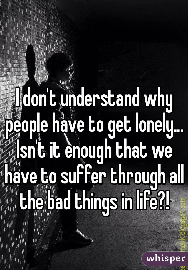 I don't understand why people have to get lonely... Isn't it enough that we have to suffer through all the bad things in life?!