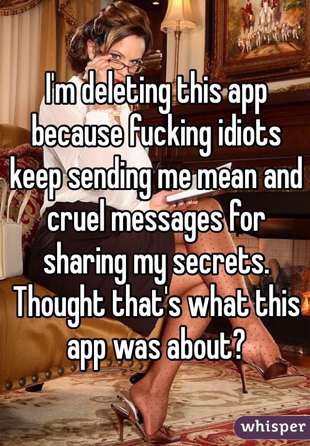 I'm deleting this app because fucking idiots keep sending me mean and cruel messages for sharing my secrets. Thought that's what this app was about?