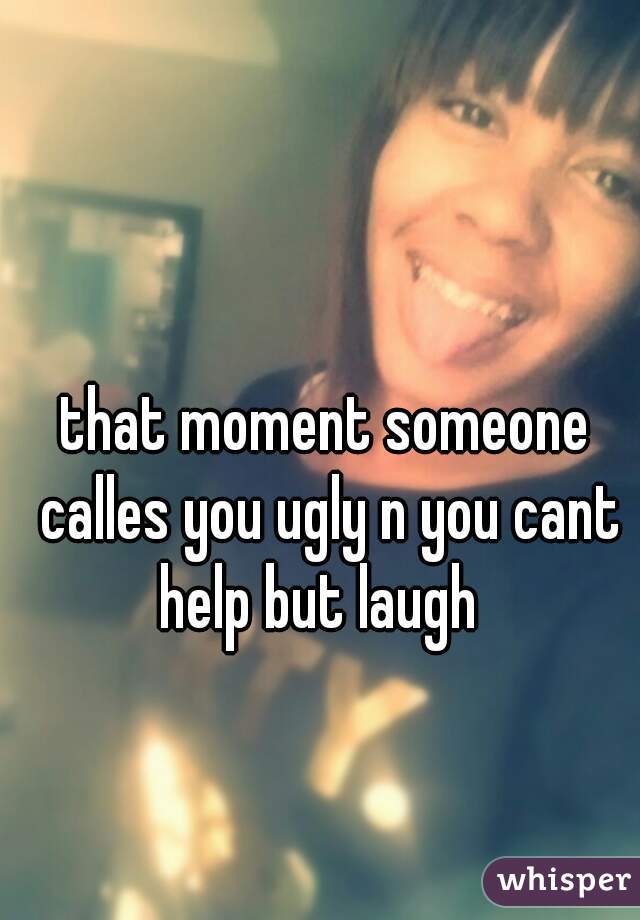 that moment someone calles you ugly n you cant help but laugh  