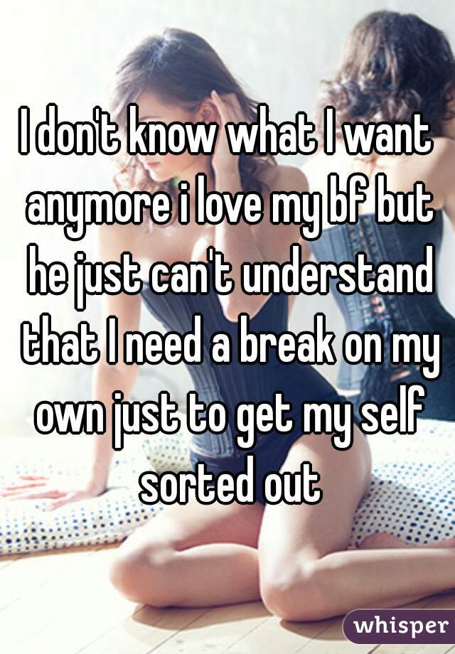 I don't know what I want anymore i love my bf but he just can't understand that I need a break on my own just to get my self sorted out