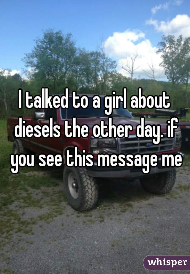 I talked to a girl about diesels the other day. if you see this message me