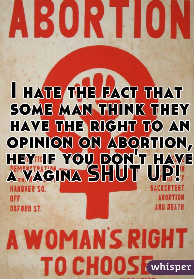 I hate the fact that some man think they have the right to an opinion on abortion, hey if you don't have a vagina SHUT UP!  