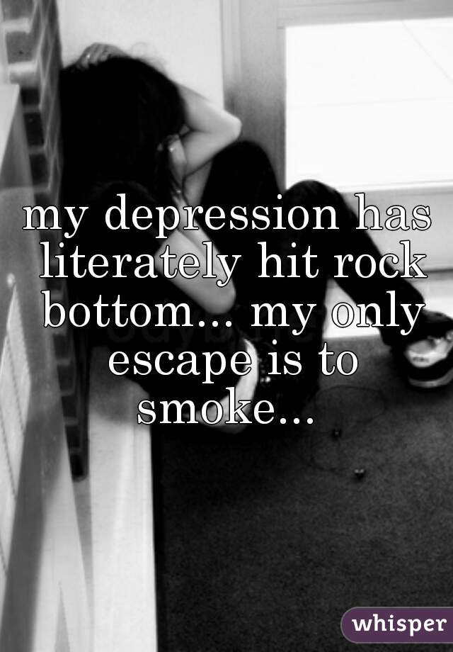 my depression has literately hit rock bottom... my only escape is to smoke... 