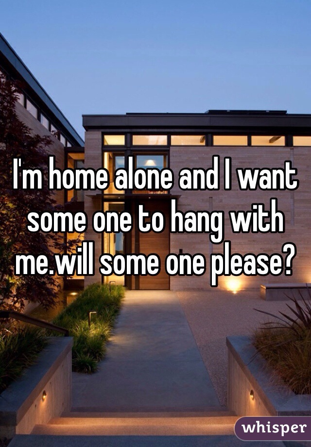 I'm home alone and I want some one to hang with me.will some one please?