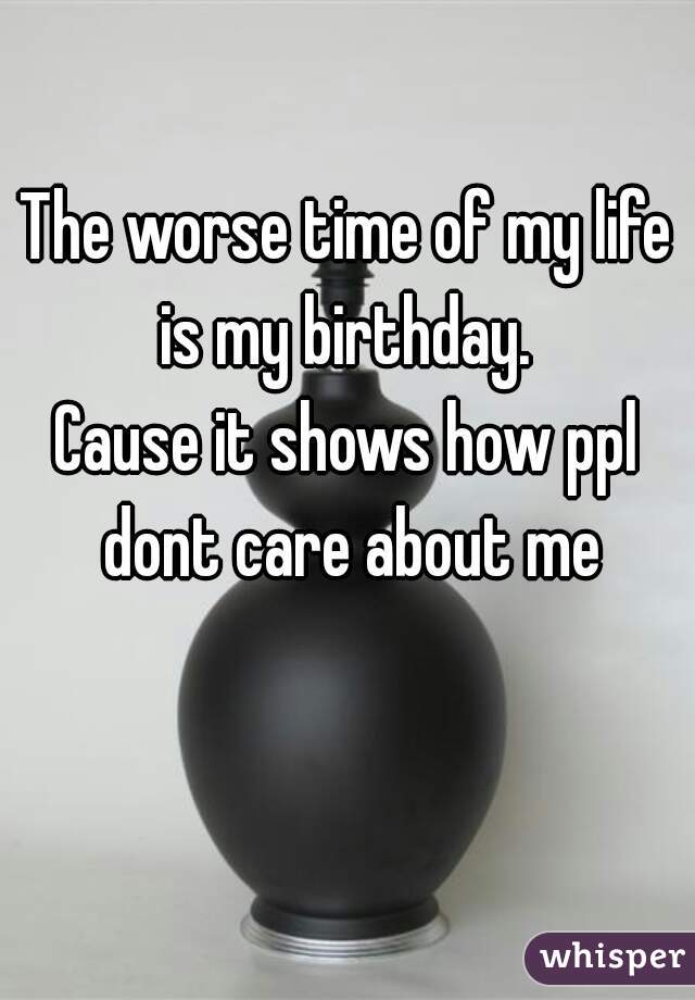 The worse time of my life is my birthday. 
Cause it shows how ppl dont care about me