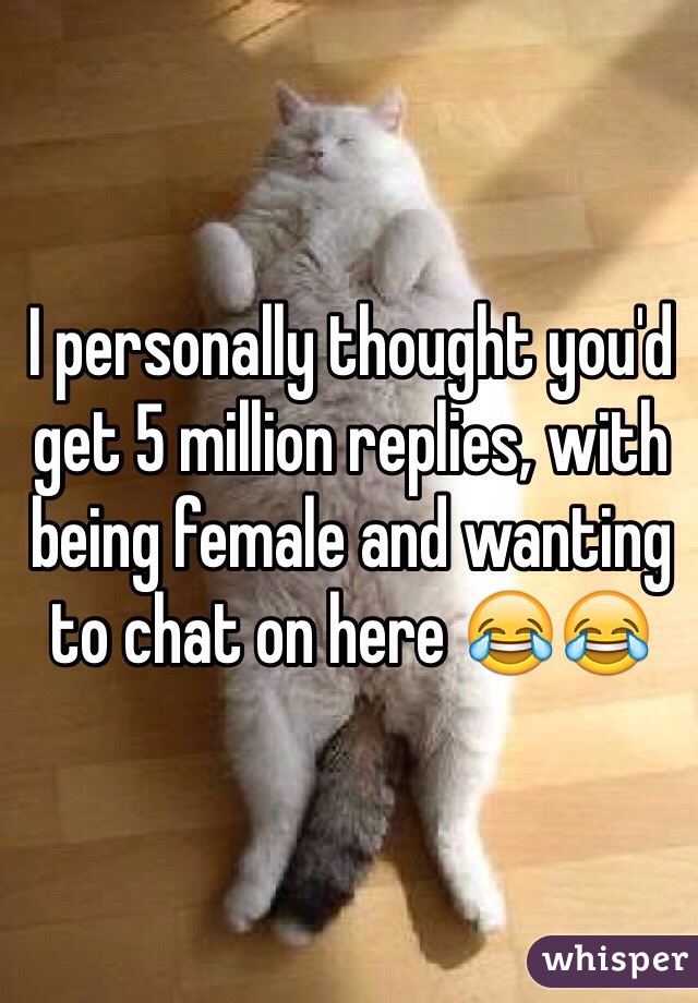 I personally thought you'd get 5 million replies, with being female and wanting to chat on here 😂😂
