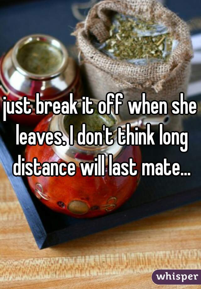 just break it off when she leaves. I don't think long distance will last mate...