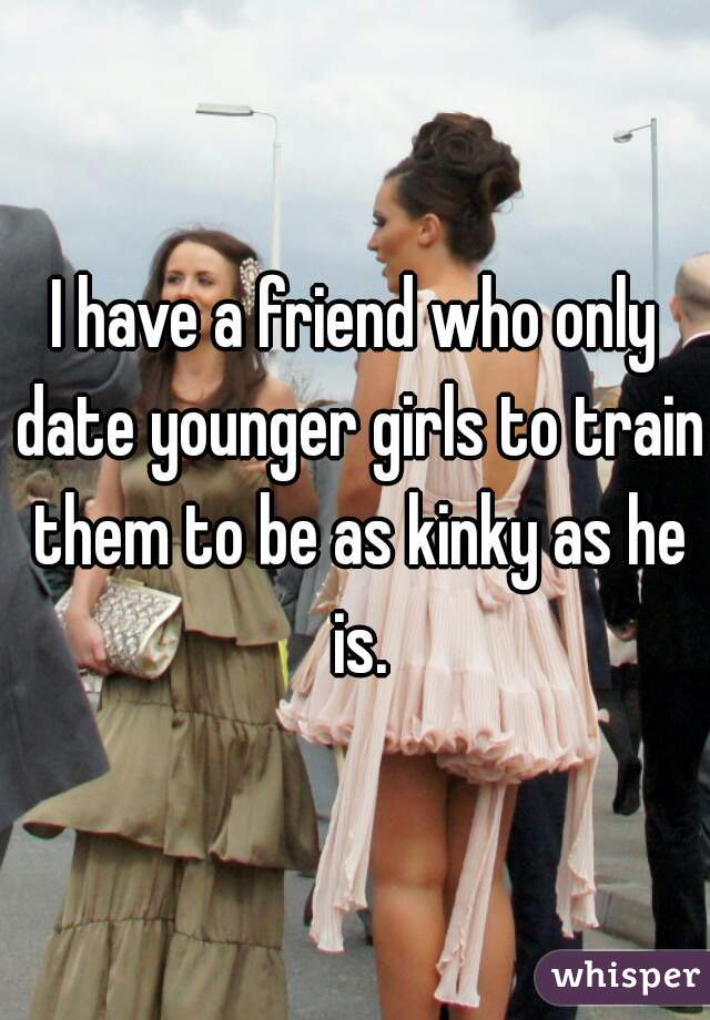 I have a friend who only date younger girls to train them to be as kinky as he is.
