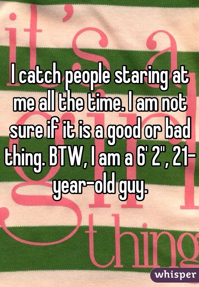 I catch people staring at me all the time. I am not sure if it is a good or bad thing. BTW, I am a 6' 2", 21-year-old guy. 