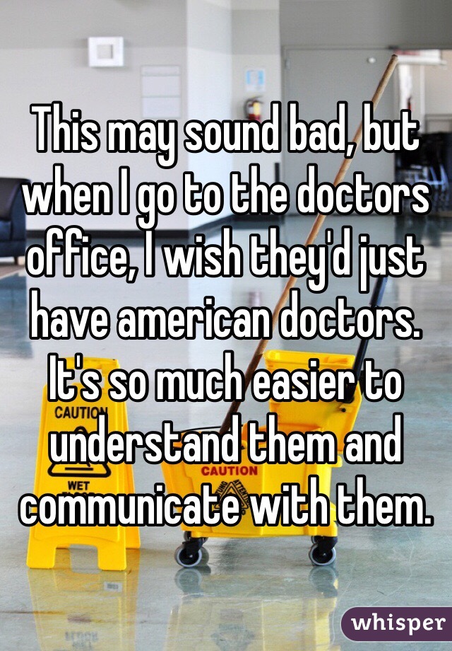 This may sound bad, but when I go to the doctors office, I wish they'd just have american doctors. It's so much easier to understand them and communicate with them. 