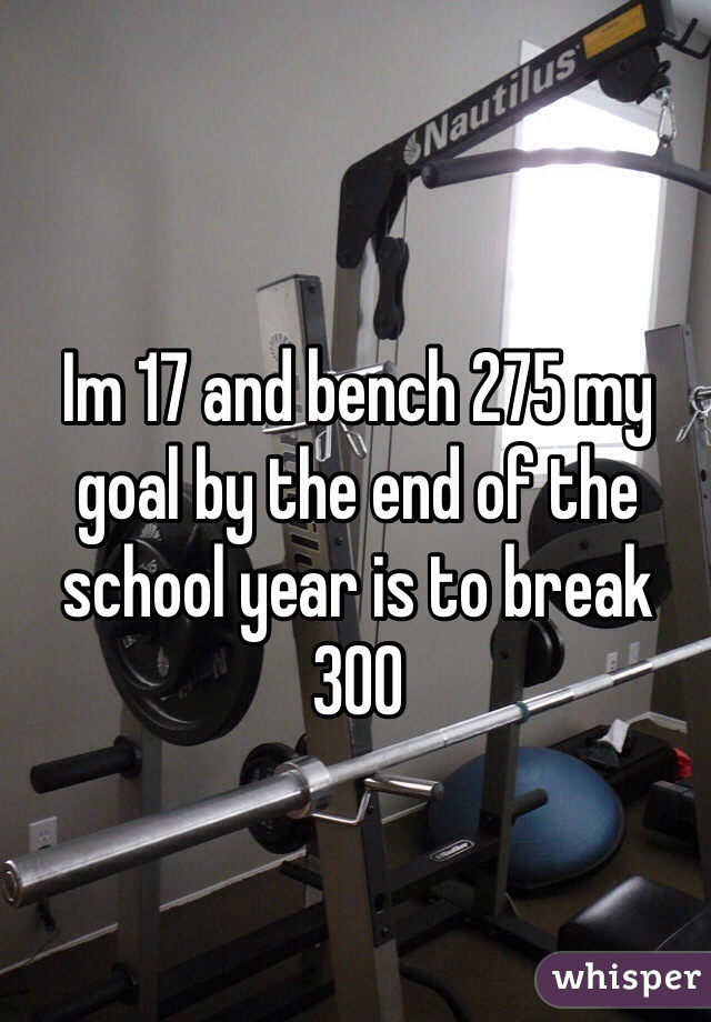 Im 17 and bench 275 my goal by the end of the school year is to break 300