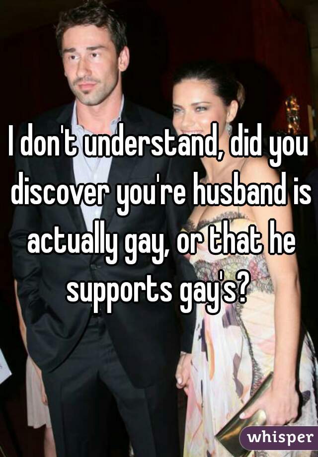 I don't understand, did you discover you're husband is actually gay, or that he supports gay's? 