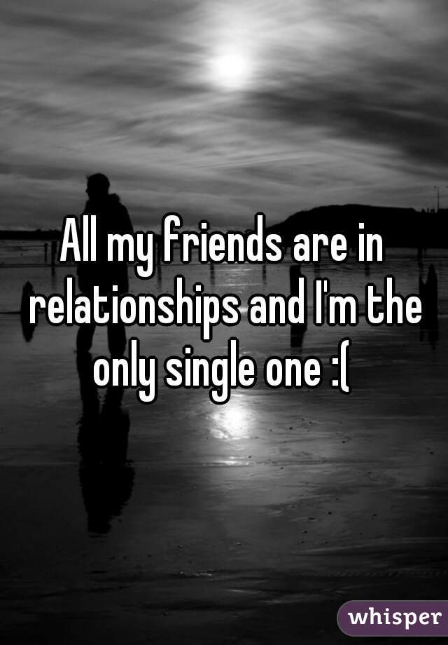 All my friends are in relationships and I'm the only single one :( 
