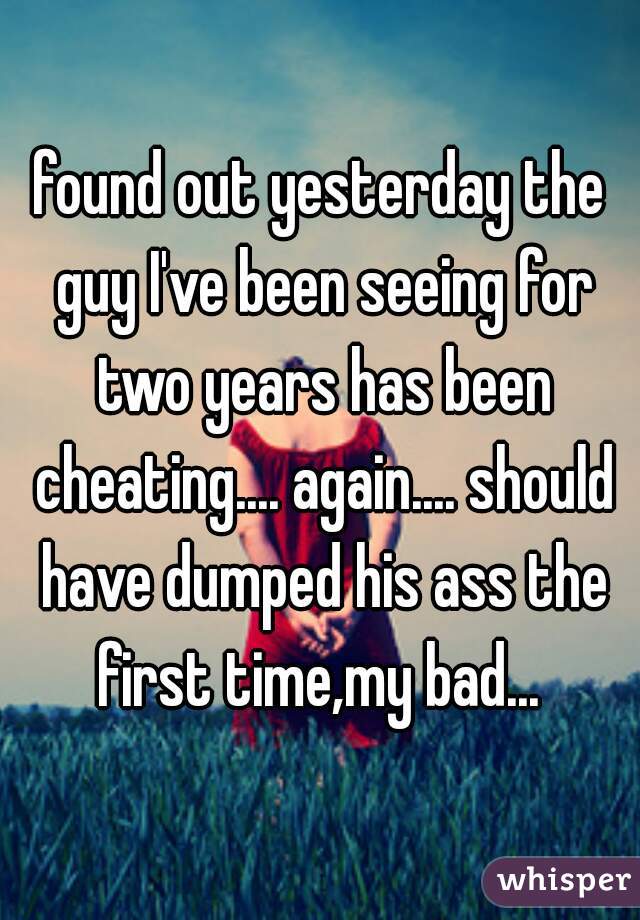 found out yesterday the guy I've been seeing for two years has been cheating.... again.... should have dumped his ass the first time,my bad... 