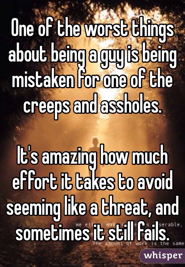 One of the worst things about being a guy is being mistaken for one of the creeps and assholes. 

It's amazing how much effort it takes to avoid seeming like a threat, and sometimes it still fails. 