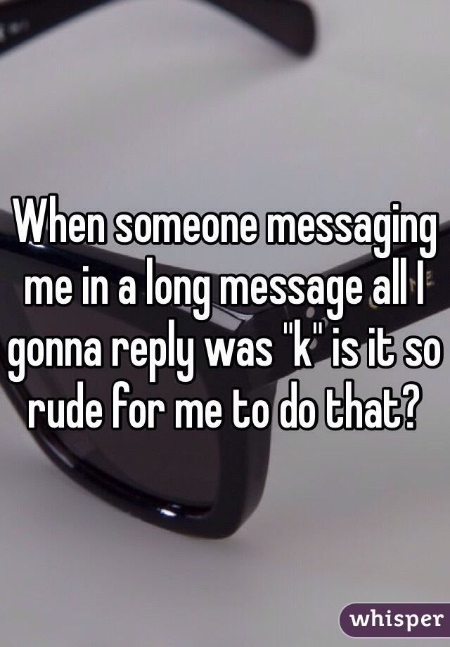When someone messaging me in a long message all I gonna reply was "k" is it so rude for me to do that?
