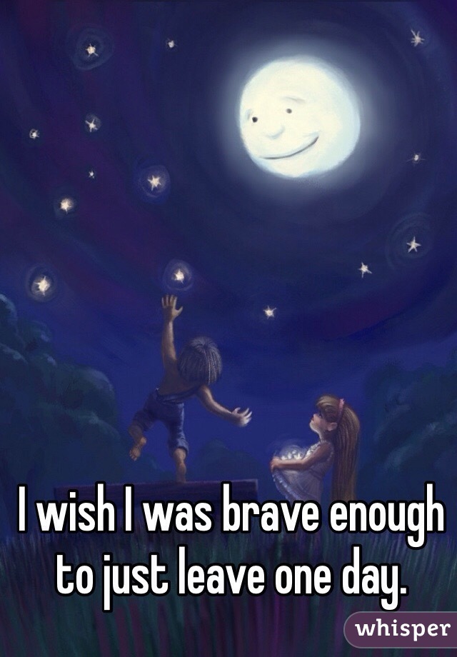 I wish I was brave enough to just leave one day. 