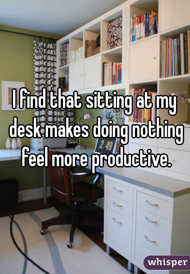 I find that sitting at my desk makes doing nothing feel more productive.