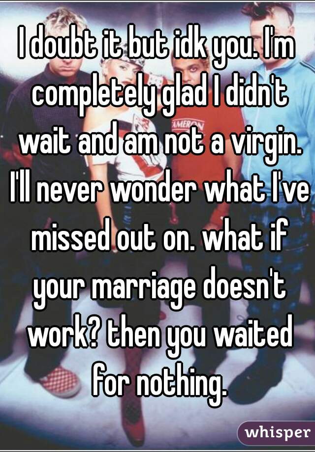 I doubt it but idk you. I'm completely glad I didn't wait and am not a virgin. I'll never wonder what I've missed out on. what if your marriage doesn't work? then you waited for nothing.