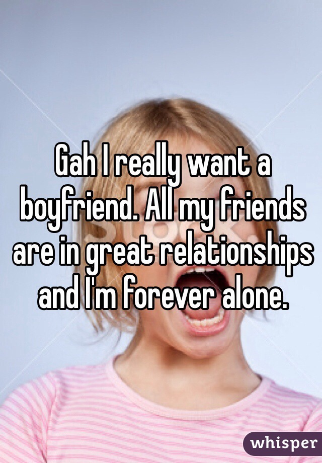 Gah I really want a boyfriend. All my friends are in great relationships and I'm forever alone. 