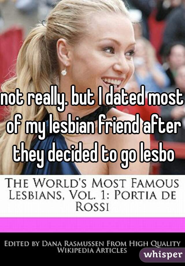 not really. but I dated most of my lesbian friend after they decided to go lesbo