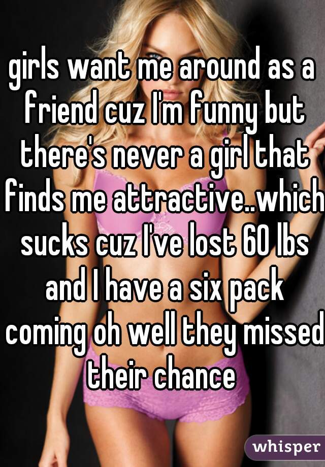 girls want me around as a friend cuz I'm funny but there's never a girl that finds me attractive..which sucks cuz I've lost 60 lbs and I have a six pack coming oh well they missed their chance 
