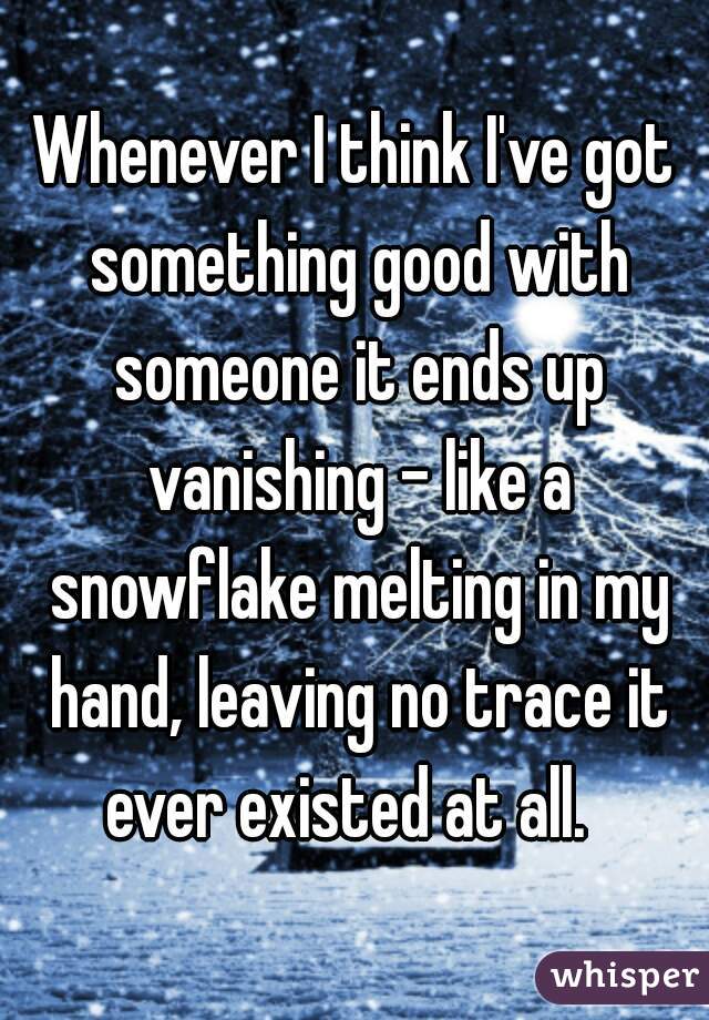 Whenever I think I've got something good with someone it ends up vanishing - like a snowflake melting in my hand, leaving no trace it ever existed at all.  