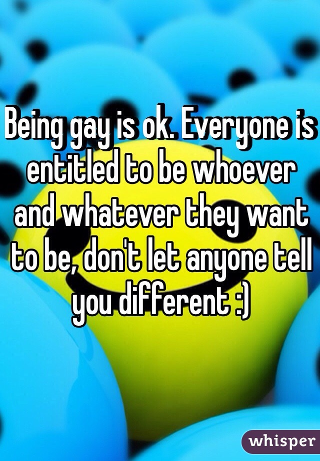 Being gay is ok. Everyone is entitled to be whoever and whatever they want to be, don't let anyone tell you different :)