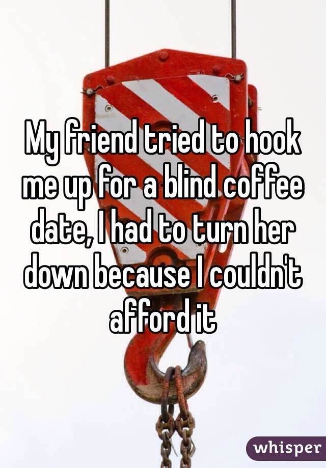 My friend tried to hook me up for a blind coffee date, I had to turn her down because I couldn't afford it