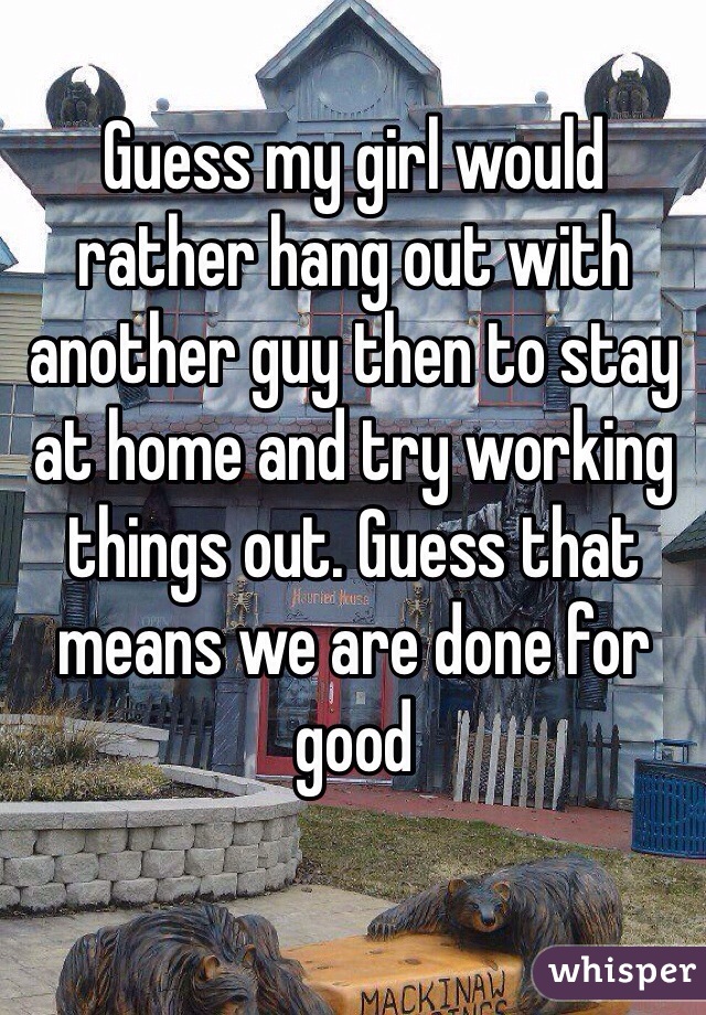 Guess my girl would rather hang out with another guy then to stay at home and try working things out. Guess that means we are done for good