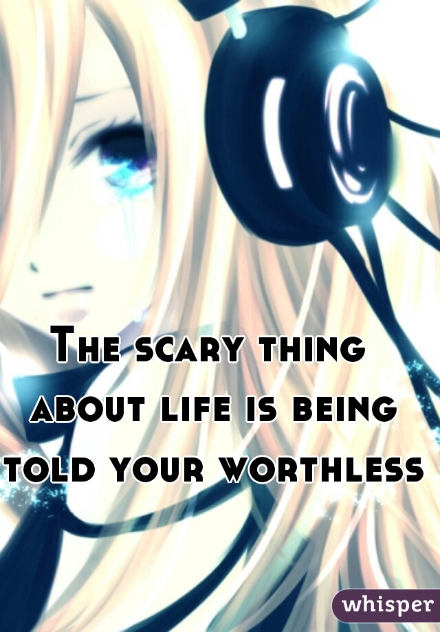 The scary thing about life is being told your worthless