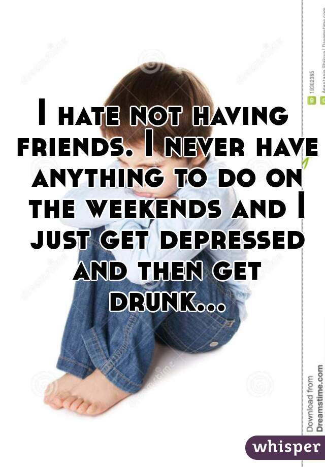 I hate not having friends. I never have anything to do on the weekends and I just get depressed and then get drunk...  
