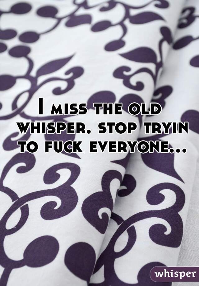 I miss the old whisper. stop tryin to fuck everyone...  