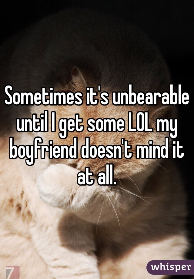 Sometimes it's unbearable until I get some LOL my boyfriend doesn't mind it at all.