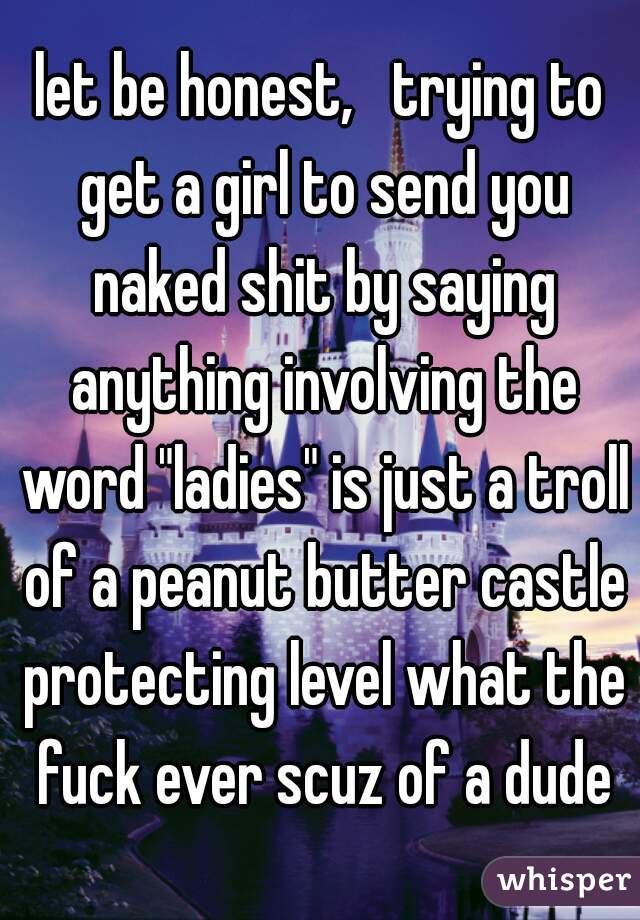let be honest,   trying to get a girl to send you naked shit by saying anything involving the word "ladies" is just a troll of a peanut butter castle protecting level what the fuck ever scuz of a dude
