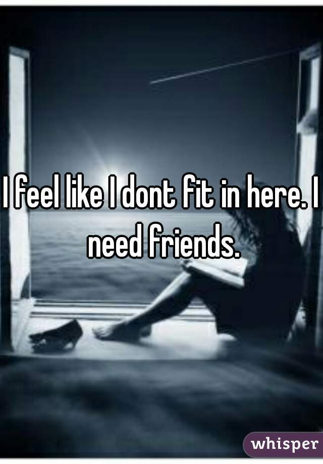 I feel like I dont fit in here. I need friends.